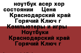 ноутбук асер хор.состоянии. › Цена ­ 15 000 - Краснодарский край, Горячий Ключ г. Компьютеры и игры » Ноутбуки   . Краснодарский край,Горячий Ключ г.